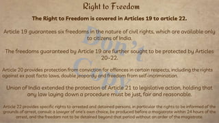 The Right to Freedom is covered in Articles 19 to article 22.
Article 19 guarantees six freedoms in the nature of civil rights, which are available only
to citizens of India.
The freedoms guaranteed by Article 19 are further sought to be protected by Articles
20–22.
Article 20 provides protection from conviction for offences in certain respects, including the rights
against ex post facto laws, double jeopardy and freedom from self-incrimination.
Union of India extended the protection of Article 21 to legislative action, holding that
any law laying down a procedure must be just, fair and reasonable.
Article 22 provides specific rights to arrested and detained persons, in particular the rights to be informed of the
grounds of arrest, consult a lawyer of one's own choice, be produced before a magistrate within 24 hours of the
arrest, and the freedom not to be detained beyond that period without an order of the magistrate.
Right to Freedom
 