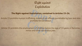 The Right against Exploitation, contained in Articles 23–24.
Article 23 prohibits human trafficking, making it an offence punishable by law, and also
prohibits forced labour.
Article 24 prohibits the employment of children below the age of 14 years in factories,
mines and other hazardous jobs.
Right against
Exploitation
 