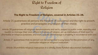 The Right to Freedom of Religion, covered in Articles 25–28.
Article 25 guarantees all persons the freedom of conscience and the right to preach,
practice and propagate any religion of their choice.
Article 26 guarantees all religious denominations and sects, subject to public order, morality and
health, to manage their own affairs in matters of religion, set up institutions of their own for
charitable or religious purposes, and own, acquire and manage a property in accordance with law.
Article 27 guarantees that no person can be compelled to pay taxes for the promotion of any
particular religion or religious institution.
Article 28 prohibits religious instruction in a wholly State-funded educational institution.
Right to Freedom of
Religion
 