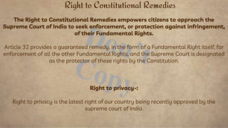 The Right to Constitutional Remedies empowers citizens to approach the
Supreme Court of India to seek enforcement, or protection against infringement,
of their Fundamental Rights.
Article 32 provides a guaranteed remedy, in the form of a Fundamental Right itself, for
enforcement of all the other Fundamental Rights, and the Supreme Court is designated
as the protector of these rights by the Constitution.
Right to privacy-:
Right to privacy is the latest right of our country being recently approved by the
supreme court of India.
Right to Constitutional Remedies
 