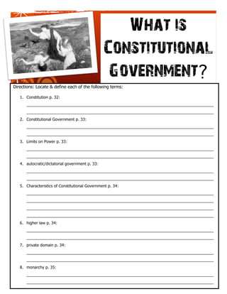 What is 
                                                 Constitutional 
                                                  Government? 
Directions: Locate & define each of the following terms:

   1. Constitution p. 32:
      ____________________________________________________________________________________

 Lorem Ipsum Dolor
   ____________________________________________________________________________________
   2. Constitutional Government p. 33:
 [Street Address]
 [City], [State][Postal Code]
      ____________________________________________________________________________________
 [Your Phone]
       ____________________________________________________________________________________
 [Web Address]
   3. Limits on Power p. 33:
      ____________________________________________________________________________________
      ____________________________________________________________________________________
   4. autocratic/dictatorial government p. 33:
      ____________________________________________________________________________________
      ____________________________________________________________________________________
   5. Characteristics of Constitutional Government p. 34:
      ____________________________________________________________________________________
      ____________________________________________________________________________________
      ____________________________________________________________________________________
      ____________________________________________________________________________________
   6. higher law p. 34:
      ____________________________________________________________________________________
      ____________________________________________________________________________________
   7. private domain p. 34:
      ____________________________________________________________________________________
      ____________________________________________________________________________________
   8. monarchy p. 35:
      ____________________________________________________________________________________
      ____________________________________________________________________________________
      __________________________________________________________________
 
