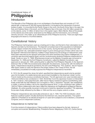 Constitutional history of
Philippines
Introduction
The Republic of the Philippines sits on an archipelago in Southeast Asia and consists of 7,107
islands with a total area of 300,000 square kilometres. It is located at the intersection of several
bodies of water: it is bounded by the Pacific Ocean in the north, the South China Sea in the west, the
Sulu and Celebes Seas in the south, and the Philippine Sea in the east. Over 90 million people live
on the islands, some 12 million of whom live in the capital region, Metro Manila. Most of the people
on the islands are of the same racial stock as the Malays and the Indonesians, but a Chinese
minority (around 1.5%) make up an influential part of the Philippine economy. There are eight major
languages and close to a hundred dialects.
Constitutional history
The Philippines had long been used as a trading port in Asia, and this led to their colonization by the
Spanish and later by the Americans. The Spanish converted most of the population to Catholicism
and the religion remains the dominant one in the country. During the later part of more than 300
years of Spanish rule, nationalist sentiment began to grow among groups of Indios (which was how
the Spanish referred to the Filipinos), fuelled in large measure by the writings of national hero Jose
Rizal (later executed by the Spanish authorities) and other ilustrados (the Filipino intellegensia). A
revolution was launched against Spain and the revolutionaries declared Philippine independence in
Kawit, Cavite on June 12, 1898. What became known as the Malolos Congress was convened on
September 15, 1898 and the first Philippine Constitution, called the Malolos Constitution, was
approved on January 20, 1899, ushering what is called the First Philippine Republic. In the Spanish-
American War of 1898, the revolutionaries sided with the Americans, hoping that, with the defeat of
Spain, independence would be granted by the US to the Philippines. This, however, did not happen.
After Spain ceded (or sold) the islands to the United States in the Treaty of Paris, the US
immediately proceeded to brutally suppress the Philippine independence movement.
In 1916, the US passed the Jones Act which specified that independence would only be granted
upon the formation of a stable democratic government modelled on the American model, not the
French model as the previous constitution had been. The US approved a ten-year transition plan in
1934 and drafted a new constitution in 1935. World War II and the Japanese invasion on December
8, 1941, however, interrupted that plan. After heroic Filipino resistance against overwhelming odds
finally ended with the fall of Bataan and Corregidor in 1942, a Japanese “republic” was established,
in reality, a period of military rule by the Japanese Imperial Army. A new constitution was ratified in
1943 by Filipino collaborators who were called the Kapisanan sa Paglilingkod ng Bagong Pilipinas
(Kalibapi). An active guerilla movement continued to resist the Japanese occupation. The Japanese
forces were finally defeated by the Allies in 1944 and this sorry chapter came to a close.
Philippine independence was eventually achieved on July 4, 1946. The 1935 Constitution, which
featured a political system virtually identical to the American one, became operative. The system
called for a President to be elected at large for a 4-year term (subject to one re-election), a bicameral
Congress, and an independent Judiciary.
Independence to martial law
From the moment of independence, Filipino politics have been plagued by the twin demons of
corruption and scandal. Notwithstanding, Presidents Ramon Magsaysay (1953-57), Carlos Garcia
 