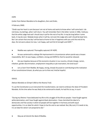 HOPE
(Letter from Nelson Mandela to his daughters, Zeni and Zindzi,
4 February 1969)
“Zindzi says her heart is sore because I am not at home and wants to know when I will come back. I do
not know, my darlings, when I will return. You will remember that in the letter I wrote in 1966, I told you
that the white Judge had said I should stay in jail for the rest of my life. It may be long before I come
back, it may be soon. Nobody knows when it will be, not even the Judge who said I should be kept here.
But I am certain that one day I will be back at home to live in happiness with you until the end of my
days. Do not worry about me now. I am happy, well and full of strength and HOPE´”.
● Madiba was captured. Thoroughly captured. BY HOPE.
● He was sentenced to undergo life imprisonment in circumstances where parole was a known
impossibility. BUT, he was happy, confident, strong and HOPEFUL that he would be released.
● Are you hopeless because of the economic situation in our country, climate change, racism,
tribalism, gender discrimination, employment inequality or job reservation, the land issue?
● Let us learn from Madiba. Be happy, strong, sharply focussed on contributing to the realisation
of our constitutional dream, do what you can to that end. And be hopeful.
IDEALS
(Nelson Mandela on 20 April 1964 at the Rivonia Trial)
To use the Constitution as an instrument for transformation, we need to embrace the ideal of President
Mandela. At the time when he was likely to be sentenced to death, he had this to say, in court:
“During my lifetime I have dedicated my life to this struggle of the African people. I have fought against
white domination, and I have fought against black domination. I have cherished the ideal of a
democratic and free society in which all people will live together in harmony and with equal
opportunities. It is an ideal for which I hope to live for and to see realized. But, My Lord, if it needs to be,
it is an ideal for which I am prepared to die.”
● May we all cherish the ideal of Madiba.
 
