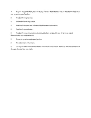 ● May we truly and wholly, not selectively, dedicate the rest of our lives to the attainment of true
and comprehensive freedom.
⮚ Freedom from ignorance.
⮚ Freedom from manipulation.
⮚ Freedom from overt and subtle and sophisticated intimidation.
⮚ Freedom from exclusion.
⮚ Freedom from sexism, racism, ethnicity, tribalism, xenophobia and all forms of unjust
discrimination and marginalisation.
⮚ Access to genuine equal opportunities.
⮚ The attainment of harmony.
⮚ Let us pursue the ideals entrenched in our Constitution, even at the risk of massive reputational
damage, financial loss and death.
 