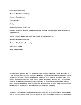 Cabinet Ministers present;
Members of the Diplomatic Corps;
Members of the Judiciary;
Deputy Ministers;
MEC’s;
Captains of Industries in particular;
Donors of the Nelson Mandela Foundation; Samsung, Brand SA, ABSA, University of Johannesburg and
Anglo American;
Struggle Veterans, Ms Sophia Williams de Bruyn and Adv George Bizos, SC;
Members of the Legal Profession;
Members of the Religious Community
Distinguished guests;
Ladies and gentlemen;
President Nelson Mandela said “I am not a saint, unless you think of a saint as a sinner who keeps on
trying. Meaning that he too could and did err. None of us should therefore make a disingenuous attempt
to undermine his hitherto unmatched leadership credentials on the basis that he erred in one or other
respect, as if he ever held himself out as immune to error. And none of whatever errors he might have
made can in the very least detract from the profundity of his contribution to the essence of practical
ethical and selfless leadership. Generations to come, who genuinely care about fellow human beings will
ceaselessly drink from Madiba’s well of wisdom-laden and ethical leadership.
This lecture is such an opportunity for all of us. And it allows us to be reminded of what Madiba’s views
were on the topic assigned to me “Constitutionalism as an Instrument for Transformation”. Because this
 
