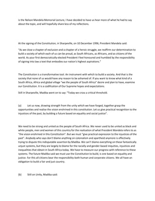 is the Nelson Mandela Memorial Lecture, I have decided to have us hear more of what he had to say
about the topic, and will hopefully share less of my reflections.
At the signing of the Constitution, in Sharpeville, on 10 December 1996, President Mandela said:
“As we close a chapter of exclusion and a chapter of a heroic struggle, we reaffirm our determination to
build a society of which each of us can be proud, as South Africans, as Africans, and as citizens of the
world. As your first democratically elected President I feel honoured and humbled by the responsibility
of signing into law a text that embodies our nation's highest aspirations.”
The Constitution is a transformative tool. An instrument with which to build a society. And that is the
society that none of us would have any reason to be ashamed of. If you want to know what kind of a
South Africa, Africa and global village “we the people of South Africa” desire and plan to have, examine
our Constitution. It is a codification of Our Supreme hopes and expectations.
Still in Sharpeville, Madiba went on to say: “Today we cross a critical threshold.
(a) Let us now, drawing strength from the unity which we have forged, together grasp the
opportunities and realise the vision enshrined in this constitution. Let us give practical recognition to the
injustices of the past, by building a future based on equality and social justice”.
We need to be strong and united as the people of South Africa. We never used to be united as black and
white people, men and women of this country for the realisation of what President Mandela refers to as
“the vision enshrined in this Constitution”. But we must “give practical expression to the injustices of the
past”. Anybody who says don’t blame anything on colonialism and apartheid anymore is effectively
trying to dispute this indisputable assertion by Madiba. We can’t blame everything on these fantastically
unjust systems, but they are largely to blame for the racially and gender-based iniquities, injustices and
inequalities that obtain in South Africa today. We have to measure our progress with reference to these
systems. The future Madiba said we must use the Constitution to build, is one based on equality and
justice. For this all citizens bear the responsibility-both human and corporate citizens. We all have an
obligation to build a fair and just country.
(b) Still on Unity, Madiba said:
 