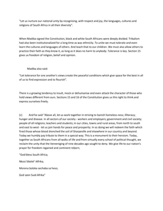 “Let us nurture our national unity by recognising, with respect and joy, the languages, cultures and
religions of South Africa in all their diversity”.
When Madiba signed the Constitution, black and white South Africans were deeply divided. Tribalism
had also been institutionalized for a long time as was ethnicity. To unite we must tolerate and even
learn the cultures and languages of others. And teach that to our children. We must also allow others to
practice their faith as they know it, as long as it does no harm to anybody. Tolerance is key. Section 15
gives us freedom of religion, belief and opinion.
Madiba also said:
“Let tolerance for one another's views create the peaceful conditions which give space for the best in all
of us to find expression and to flourish”.
There is a growing tendency to insult, mock or dehumanise and even attack the character of those who
hold views different from ours. Sections 15 and 16 of the Constitution gives us this right to think and
express ourselves freely.
(c) And he said “Above all, let us work together in striving to banish homeless-ness; illiteracy;
hunger and disease. In all sectors of our society - workers and employers; government and civil society;
people of all religions; teachers and students; in our cities, towns and rural areas, from north to south
and east to west - let us join hands for peace and prosperity. In so doing we will redeem the faith which
fired those whose blood drenched the soil of Sharpeville and elsewhere in our country and beyond.
Today we humbly pay tribute to them in a special way. This is a monument to their heroism. Today,
together as South Africans from all walks of life and from virtually every school of political thought, we
reclaim the unity that the Vereeniging of nine decades ago sought to deny. We give life to our nation's
prayer for freedom regained and continent reborn;
“God bless South Africa;
Nkosi Sikelel' iAfrika;
Morena boloka sechaba sa heso;
God seen Suid-Afrika”
 