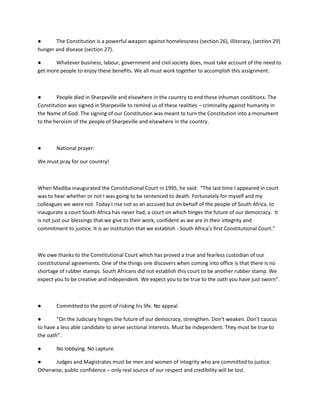 ● The Constitution is a powerful weapon against homelessness (section 26), illiteracy, (section 29)
hunger and disease (section 27).
● Whatever business, labour, government and civil society does, must take account of the need to
get more people to enjoy these benefits. We all must work together to accomplish this assignment.
● People died in Sharpeville and elsewhere in the country to end these inhuman conditions. The
Constitution was signed in Sharpeville to remind us of these realities – criminality against humanity in
the Name of God. The signing of our Constitution was meant to turn the Constitution into a monument
to the heroism of the people of Sharpeville and elsewhere in the country.
● National prayer:
We must pray for our country!
When Madiba inaugurated the Constitutional Court in 1995, he said: “The last time I appeared in court
was to hear whether or not I was going to be sentenced to death. Fortunately for myself and my
colleagues we were not. Today I rise not as an accused but on behalf of the people of South Africa, to
inaugurate a court South Africa has never had, a court on which hinges the future of our democracy. It
is not just our blessings that we give to their work, confident as we are in their integrity and
commitment to justice. It is an institution that we establish - South Africa’s first Constitutional Court.”
We owe thanks to the Constitutional Court which has proved a true and fearless custodian of our
constitutional agreements. One of the things one discovers when coming into office is that there is no
shortage of rubber stamps. South Africans did not establish this court to be another rubber stamp. We
expect you to be creative and independent. We expect you to be true to the oath you have just sworn”.
● Committed to the point of risking his life. No appeal.
● “On the Judiciary hinges the future of our democracy, strengthen. Don’t weaken. Don’t caucus
to have a less able candidate to serve sectional interests. Must be independent. They must be true to
the oath”.
● No lobbying. No capture.
● Judges and Magistrates must be men and women of integrity who are committed to justice.
Otherwise, public confidence – only real source of our respect and credibility will be lost.
 
