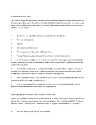 (Constitutional Court, 1995)
“We have no doubt that the nation is committed irreversibly to acknowledging diversity and respecting
the basic rights of everyone. The rights and freedoms [the Constitution] proclaims are not simply words
taken from hallowed texts in other parts of the world. They represent our endeavours, and our dreams
of a free and just society.”
● Our dreams and highest aspirations are contained in the Constitution.
● They are, among others,
⮚ Equality
⮚ Non-racialism and non-sexism
⮚ The improvement of the quality of life each citizen.
⮚ Freeing the business, educational, artistic, political potential of each person.
⮚ Irreversible acknowledgement of diversity and respect for human rights assumes that nobody
respects the Constitution selectively and would seek to use it to undermine its availability and potency
as a transformative tool.
⮚ The Constitution demands as Mandela indicated the eradication of the vestiges of colonialism
and apartheid. Meaning, nobody who is truly committed to transformative constitutionalism would
want to have transformation defined in order to undermine the imperative.
⮚ No such person would use the Constitution to retain toxic colonialism and apartheid tendencies
or practices under some sugar-coated pretences.
⮚ No true Constitutional democrat would resist the entry of the previously excluded into the
previously preserved economic, educational and property space.
At the signing of the final Constitution, President Mandela said:
“Those who sought their own freedom in the domination of others were doomed in time to ignominious
failure. Out of such experience was born the understanding that there could be no LASTING PEACE, no
LASTING SECURITY, NO PROSPERITY in this land unless all enjoyed freedom and JUSTICE as equals.”
● We need lasting peace, security and prosperity.
 