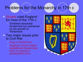 Problems for the Monarchy in 17th c Stuarts  ruled England for most of the 17th c Exhibited absolutist tendencies but restrained by the growth of Parliament Two major issues prior to Civil War King vs Parliament Anglican Church follow established hierarchical form or acquire a presbyterian form 