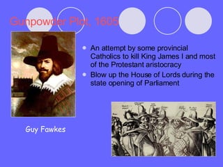 Gunpowder Plot, 1605 An attempt by some provincial Catholics to kill King James I and most of the Protestant aristocracy Blow up the House of Lords during the state opening of Parliament Guy Fawkes 