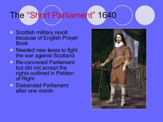 The  “Short Parliament”  1640 Scottish military revolt because of English Prayer Book Needed new taxes to fight the war against Scotland Re-convened Parliament but did not accept the rights outlined in Petition of Right Disbanded Parliament after one month 