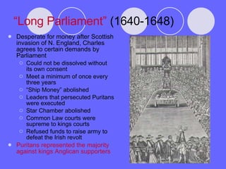 “ Long Parliament”  (1640-1648) Desperate for money after Scottish invasion of N. England, Charles agrees to certain demands by Parliament Could not be dissolved without its own consent Meet a minimum of once every three years “ Ship Money” abolished Leaders that persecuted Puritans were executed Star Chamber abolished Common Law courts were supreme to kings courts Refused funds to raise army to defeat the Irish revolt Puritans represented the majority against kings Anglican supporters 