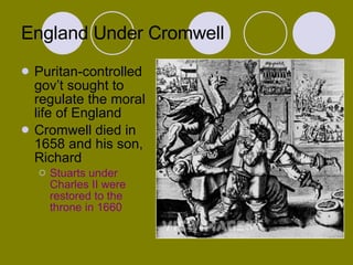 England Under Cromwell Puritan-controlled gov’t sought to regulate the moral life of England Cromwell died in 1658 and his son, Richard Stuarts under Charles II were restored to the throne in 1660 