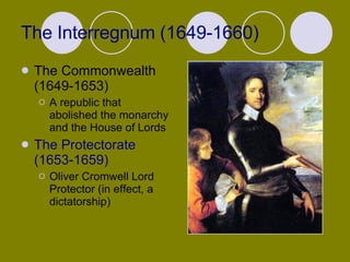 The Interregnum (1649-1660) The Commonwealth (1649-1653) A republic that abolished the monarchy and the House of Lords The Protectorate (1653-1659) Oliver Cromwell Lord Protector (in effect, a dictatorship)  