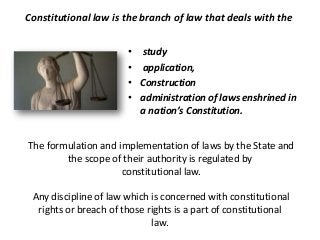 • study
• application,
• Construction
• administration of laws enshrined in
a nation’s Constitution.
The formulation and implementation of laws by the State and
the scope of their authority is regulated by
constitutional law.
Any discipline of law which is concerned with constitutional
rights or breach of those rights is a part of constitutional
law.
Constitutional law is the branch of law that deals with the
 