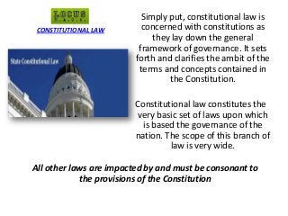 Simply put, constitutional law is
concerned with constitutions as
they lay down the general
framework of governance. It sets
forth and clarifies the ambit of the
terms and concepts contained in
the Constitution.
Constitutional law constitutes the
very basic set of laws upon which
is based the governance of the
nation. The scope of this branch of
law is very wide.
All other laws are impacted by and must be consonant to
the provisions of the Constitution
CONSTITUTIONAL LAW
 