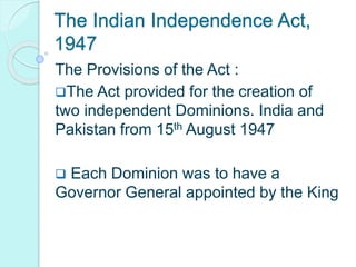 The Indian Independence Act,
1947
The Provisions of the Act :
The Act provided for the creation of
two independent Dominions. India and
Pakistan from 15th August 1947
 Each Dominion was to have a
Governor General appointed by the King
 
