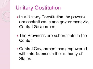 Unitary Costitution
 In a Unitary Constitution the powers
are centralised in one government viz.
Central Government
 The Provinces are subordinate to the
Center
 Central Government has empowered
with interference in the authority of
States
 