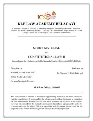 KLE LAW ACADEMY BELAGAVI
(Constituent Colleges: KLE Society’s Law College, Bengaluru, Gurusiddappa Kotambri Law College,
Hubballi, S.A. Manvi Law College, Gadag, KLE Society’s B.V. Bellad Law College, Belagavi, KLE Law
College, Chikodi, and KLE College of Law, Kalamboli, Navi Mumbai)
STUDY MATERIAL
for
CONSTITUTIONAL LAW II
Prepared as per the syllabus prescribed by Karnataka State Law University (KSLU), Hubballi
Compiled by
Vinuta Kulkarni, Asst. Prof.
Preeti Kasturi, Lecturer
Swapna Somayaji, Lecturer
Reviewed by
Dr. Sharada G. Patil, Principal
G.K. Law College, Hubballi
This study material is intended to be used as supplementary material to the online classes and
recorded video lectures. It is prepared for the sole purpose of guiding the students in preparation
for their examinations. Utmost care has been taken to ensure the accuracy of the content.
However, it is stressed that this material is not meant to be used as a replacement for textbooks
or commentaries on the subject. This is a compilation and the authors take no credit for the
originality of the content. Acknowledgement, wherever due, has been provided.
 