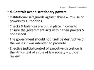 Aspects of constitutionalism
• d. Controls over discretionary powers
• Institutional safeguards against abuse & misuse of
powers by authorities
• Checks & balances are put in place in order to
ensure the government acts within their powers &
not exceed.
• The government should not itself be destructive of
the values it was intended to promote
• Effective judicial control of executive discretion is
the litmus test of a rule of law society – judicial
review
 