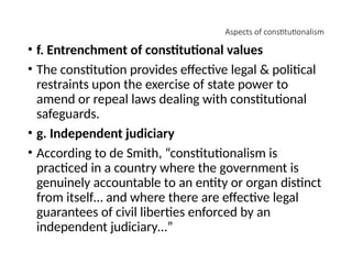 Aspects of constitutionalism
• f. Entrenchment of constitutional values
• The constitution provides effective legal & political
restraints upon the exercise of state power to
amend or repeal laws dealing with constitutional
safeguards.
• g. Independent judiciary
• According to de Smith, “constitutionalism is
practiced in a country where the government is
genuinely accountable to an entity or organ distinct
from itself… and where there are effective legal
guarantees of civil liberties enforced by an
independent judiciary…”
 