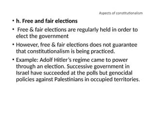 Aspects of constitutionalism
• h. Free and fair elections
• Free & fair elections are regularly held in order to
elect the government
• However, free & fair elections does not guarantee
that constitutionalism is being practiced.
• Example: Adolf Hitler’s regime came to power
through an election. Successive government in
Israel have succeeded at the polls but genocidal
policies against Palestinians in occupied territories.
 