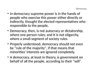 Democracy
• In democracy supreme power is in the hands of
people who exercise this power either directly or
indirectly, thought the elected representatives who
responsible to the people.
• Democracy, then, is not autocracy or dictatorship,
where one person rules; and It is not oligarchy,
where a small segment of society rules.
• Properly understood, democracy should not even
be "rule of the majority", if that means that
minorities' interests are ignored completely.
• A democracy, at least in theory, is government on
behalf of all the people, according to their "will".
 