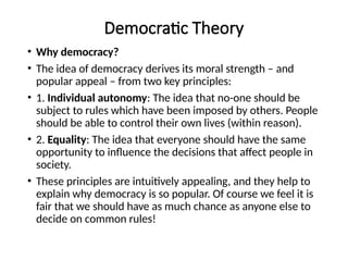 Democratic Theory
• Why democracy?
• The idea of democracy derives its moral strength – and
popular appeal – from two key principles:
• 1. Individual autonomy: The idea that no-one should be
subject to rules which have been imposed by others. People
should be able to control their own lives (within reason).
• 2. Equality: The idea that everyone should have the same
opportunity to influence the decisions that affect people in
society.
• These principles are intuitively appealing, and they help to
explain why democracy is so popular. Of course we feel it is
fair that we should have as much chance as anyone else to
decide on common rules!
 