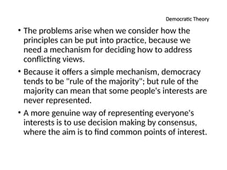 Democratic Theory
• The problems arise when we consider how the
principles can be put into practice, because we
need a mechanism for deciding how to address
conflicting views.
• Because it offers a simple mechanism, democracy
tends to be "rule of the majority"; but rule of the
majority can mean that some people's interests are
never represented.
• A more genuine way of representing everyone's
interests is to use decision making by consensus,
where the aim is to find common points of interest.
 