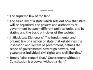 Constitution: Meaning
• The supreme law of the land.
• The basic law of a state which sets out how that state
will be organized, the powers and authorities of
government between different political units, and by
stating and the basic principles of the society.
• In Black Law Dictionary,“ The fundamental and
organic law of a nation or state that establishes the
institution and system of government, defines the
scope of governmental sovereign powers, and
guarantees individual civil rights and civil liberties.”
• Tomas Paine remark that,“ Government without a
Constitution is a power without a right.”
 