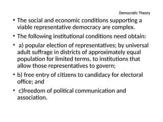 Democratic Theory
• The social and economic conditions supporting a
viable representative democracy are complex.
• The following institutional conditions need obtain:
• a) popular election of representatives; by universal
adult suffrage in districts of approximately equal
population for limited terms, to institutions that
allow those representatives to govern;
• b) free entry of citizens to candidacy for electoral
office; and
• c)freedom of political communication and
association.
 