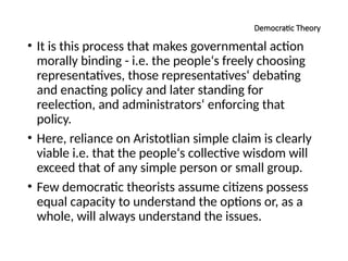 Democratic Theory
• It is this process that makes governmental action
morally binding - i.e. the people‘s freely choosing
representatives, those representatives‘ debating
and enacting policy and later standing for
reelection, and administrators‘ enforcing that
policy.
• Here, reliance on Aristotlian simple claim is clearly
viable i.e. that the people‘s collective wisdom will
exceed that of any simple person or small group.
• Few democratic theorists assume citizens possess
equal capacity to understand the options or, as a
whole, will always understand the issues.
 