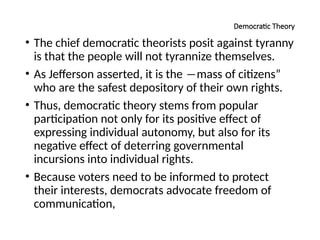 Democratic Theory
• The chief democratic theorists posit against tyranny
is that the people will not tyrannize themselves.
• As Jefferson asserted, it is the ―mass of citizens”
who are the safest depository of their own rights.
• Thus, democratic theory stems from popular
participation not only for its positive effect of
expressing individual autonomy, but also for its
negative effect of deterring governmental
incursions into individual rights.
• Because voters need to be informed to protect
their interests, democrats advocate freedom of
communication,
 