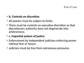 Rule of Law
• b. Controls on discretion
• All powers must be subject to limits.
• There must be controls on executive discretion so that
discretionary authority does not degenerate into
arbitrariness.
• c. Impartial system of justice
• Enforcement by independent judiciary enforcing power
without fear or favour.
• Judiciary must be free from extraneous pressures.
 