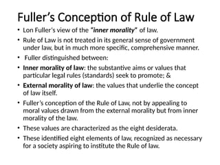 Fuller’s Conception of Rule of Law
• Lon Fuller‘s view of the “inner morality” of law.
• Rule of Law is not treated in its general sense of government
under law, but in much more specific, comprehensive manner.
• Fuller distinguished between:
• Inner morality of law: the substantive aims or values that
particular legal rules (standards) seek to promote; &
• External morality of law: the values that underlie the concept
of law itself.
• Fuller’s conception of the Rule of Law, not by appealing to
moral values drawn from the external morality but from inner
morality of the law.
• These values are characterized as the eight desiderata.
• These identified eight elements of law, recognized as necessary
for a society aspiring to institute the Rule of law.
 