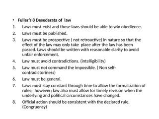 • Fuller’s 8 Desederata of law
1. Laws must exist and those laws should be able to win obedience.
2. Laws must be published.
3. Laws must be prospective ( not retroactive) in nature so that the
effect of the law may only take place after the law has been
passed. Laws should be written with reasonable clarity to avoid
unfair enforcement.
4. Law must avoid contradictions. (intelligibility)
5. Law must not command the impossible. ( Non self-
contradictoriness)
6. Law must be general.
7. Laws must stay constant through time to allow the formalization of
rules; however; law also must allow for timely revision when the
underlying and political circumstances have changed.
8. Official action should be consistent with the declared rule.
(Congruency)
 