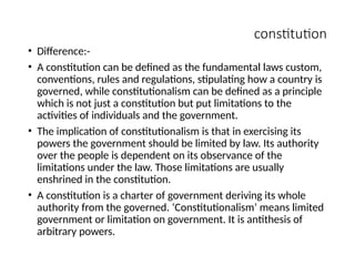 constitution
• Difference:-
• A constitution can be defined as the fundamental laws custom,
conventions, rules and regulations, stipulating how a country is
governed, while constitutionalism can be defined as a principle
which is not just a constitution but put limitations to the
activities of individuals and the government.
• The implication of constitutionalism is that in exercising its
powers the government should be limited by law. Its authority
over the people is dependent on its observance of the
limitations under the law. Those limitations are usually
enshrined in the constitution.
• A constitution is a charter of government deriving its whole
authority from the governed. ‘Constitutionalism’ means limited
government or limitation on government. It is antithesis of
arbitrary powers.
 