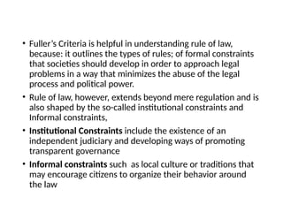 • Fuller’s Criteria is helpful in understanding rule of law,
because: it outlines the types of rules; of formal constraints
that societies should develop in order to approach legal
problems in a way that minimizes the abuse of the legal
process and political power.
• Rule of law, however, extends beyond mere regulation and is
also shaped by the so-called institutional constraints and
Informal constraints,
• Institutional Constraints include the existence of an
independent judiciary and developing ways of promoting
transparent governance
• Informal constraints such as local culture or traditions that
may encourage citizens to organize their behavior around
the law
 