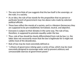 • The very term Rule of Law suggests that the law itself is the sovereign, or
the ruler, in a society.
• As an idea, the rule of law stands for the proposition that no person or
particular branch of government may rise above rules made by selected
political officials.
• These laws reflect the morals of a society, and in a Western Democracy they
are supposed to be pre-established, formalized, neutral, and objective.
• Everyone is subject to their dictates in the same way. The rule of law,
therefore, is supposed to promote equality under the law.
• Thus, rule of law should be clearly differentiated from rule by law; i.e. the
latter does not necessarily mean that the law is legitimate for it might not
satisfy most of the desederatas.
• Rule of law may be most concretely defined as
• “a theory of governance relying upon a series of law, which may be most
concretely designed to encourage order and to prevent arbitrary and
unreasonable exercise of government power.”
 