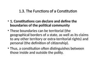 1.3. The Functions of a Constitution
• 1. Constitutions can declare and define the
boundaries of the political community
• These boundaries can be territorial (the
geographical borders of a state, as well as its claims
to any other territory or extra-territorial rights) and
personal (the definition of citizenship).
• Thus, a constitution often distinguishes between
those inside and outside the polity.
 