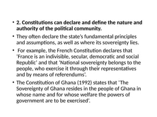 • 2. Constitutions can declare and define the nature and
authority of the political community.
• They often declare the state’s fundamental principles
and assumptions, as well as where its sovereignty lies.
• For example, the French Constitution declares that
‘France is an indivisible, secular, democratic and social
Republic’ and that ‘National sovereignty belongs to the
people, who exercise it through their representatives
and by means of referendums’.
• The Constitution of Ghana (1992) states that ‘The
Sovereignty of Ghana resides in the people of Ghana in
whose name and for whose welfare the powers of
government are to be exercised’.
 