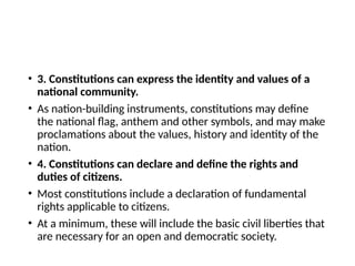 • 3. Constitutions can express the identity and values of a
national community.
• As nation-building instruments, constitutions may define
the national flag, anthem and other symbols, and may make
proclamations about the values, history and identity of the
nation.
• 4. Constitutions can declare and define the rights and
duties of citizens.
• Most constitutions include a declaration of fundamental
rights applicable to citizens.
• At a minimum, these will include the basic civil liberties that
are necessary for an open and democratic society.
 
