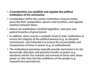 • 5.Constitutions can establish and regulate the political
institutions of the community.
• Constitutions define the various institutions of government;
prescribe their composition, powers and functions; and regulate
relations between them.
• Almost all constitutions establish legislative, executive and
judicial branches of government.
• In addition, there may be a symbolic head of state, institutions to
ensure the integrity of the political process (e.g. an electoral
commission), and institutions to ensure the accountability and
transparency of those in power (e.g. an ombudsman).
• The institutional provisions typically provide mechanisms for the
democratic allocation and peaceful transfer of power (e.g.
elections) and for the restraint and removal of those who abuse
power or who have lost the confidence of the people (e.g.
impeachment procedures).
 