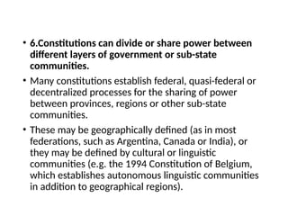 • 6.Constitutions can divide or share power between
different layers of government or sub-state
communities.
• Many constitutions establish federal, quasi-federal or
decentralized processes for the sharing of power
between provinces, regions or other sub-state
communities.
• These may be geographically defined (as in most
federations, such as Argentina, Canada or India), or
they may be defined by cultural or linguistic
communities (e.g. the 1994 Constitution of Belgium,
which establishes autonomous linguistic communities
in addition to geographical regions).
 