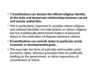 • 7.Constitutions can declare the official religious identity
of the state and demarcate relationships between sacred
and secular authorities.
• This is particularly important in societies where religious
and national identities are interrelated, or where religious
law has traditionally determined matters of personal
status or the arbitration of disputes between citizens.
• 8.Constitutions can commit states to particular social,
economic or developmental goals.
• This may take the form of judicially enforceable socio-
economic rights, directive principles that are politically
binding on the government, or other expressions of
commitment or intent.
 