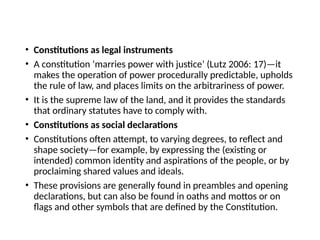 • Constitutions as legal instruments
• A constitution ‘marries power with justice’ (Lutz 2006: 17)—it
makes the operation of power procedurally predictable, upholds
the rule of law, and places limits on the arbitrariness of power.
• It is the supreme law of the land, and it provides the standards
that ordinary statutes have to comply with.
• Constitutions as social declarations
• Constitutions often attempt, to varying degrees, to reflect and
shape society—for example, by expressing the (existing or
intended) common identity and aspirations of the people, or by
proclaiming shared values and ideals.
• These provisions are generally found in preambles and opening
declarations, but can also be found in oaths and mottos or on
flags and other symbols that are defined by the Constitution.
 