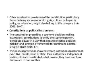 • Other substantive provisions of the constitution, particularly
those defining socio-economic rights, cultural or linguistic
policy, or education, might also belong to this category (Lutz
2006: 16–7).
• Constitutions as political instruments
• The constitution prescribes a country’s decision-making
institutions: constitutions ‘identify the supreme power’,
‘distribute power in a way that leads to effective decision
making’ and ‘provide a framework for continuing political
struggle’ (Lutz 2006: 17).
• The political provisions show how state institutions (parliament,
executive, courts, head of state, local authorities, independent
bodies, etc.) are constituted, what powers they have and how
they relate to one another.
 