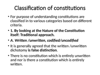 Classification of constitutions
• For purpose of understanding constitutions are
classified in to various categories based on different
criteria.
• 1. By looking at the Nature of the Constitution
itself: Traditional approach.
• A. Written /unwritten, codified/uncodified
• It is generally agreed that the written /unwritten
dichotomy is false distinction.
• There is no constitution which is entirely unwritten
and nor is there a constitution which is entirely
written.
 