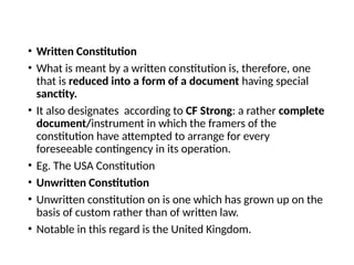 • Written Constitution
• What is meant by a written constitution is, therefore, one
that is reduced into a form of a document having special
sanctity.
• It also designates according to CF Strong: a rather complete
document/instrument in which the framers of the
constitution have attempted to arrange for every
foreseeable contingency in its operation.
• Eg. The USA Constitution
• Unwritten Constitution
• Unwritten constitution on is one which has grown up on the
basis of custom rather than of written law.
• Notable in this regard is the United Kingdom.
 